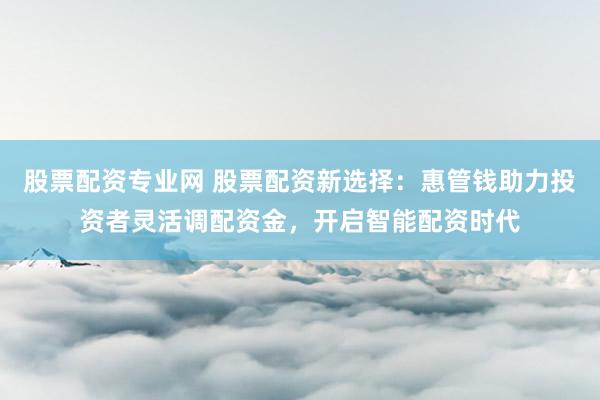 股票配资专业网 股票配资新选择：惠管钱助力投资者灵活调配资金，开启智能配资时代